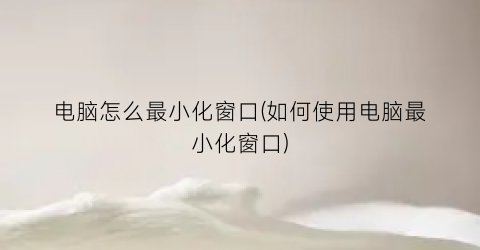 电脑怎么最小化窗口(如何使用电脑最小化窗口)