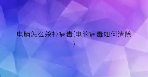 “电脑怎么杀掉病毒(电脑病毒如何清除)