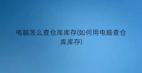 “电脑怎么查仓库库存(如何用电脑查仓库库存)