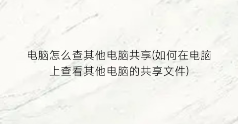 “电脑怎么查其他电脑共享(如何在电脑上查看其他电脑的共享文件)