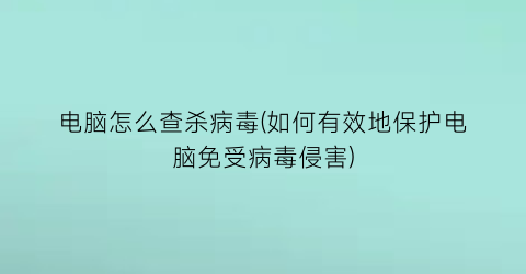 电脑怎么查杀病毒(如何有效地保护电脑免受病毒侵害)