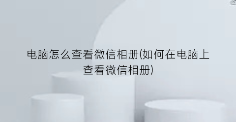 电脑怎么查看微信相册(如何在电脑上查看微信相册)