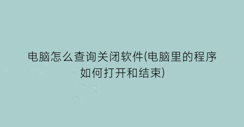 “电脑怎么查询关闭软件(电脑里的程序如何打开和结束)