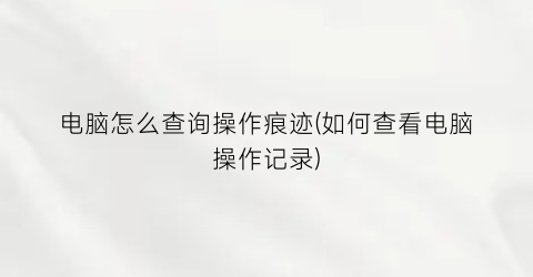 “电脑怎么查询操作痕迹(如何查看电脑操作记录)