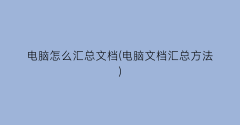 “电脑怎么汇总文档(电脑文档汇总方法)