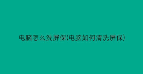 “电脑怎么洗屏保(电脑如何清洗屏保)