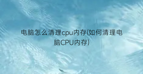 电脑怎么清理cpu内存(如何清理电脑CPU内存)