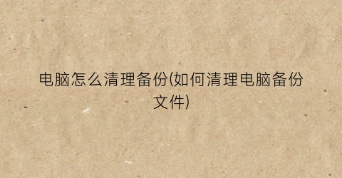 电脑怎么清理备份(如何清理电脑备份文件)