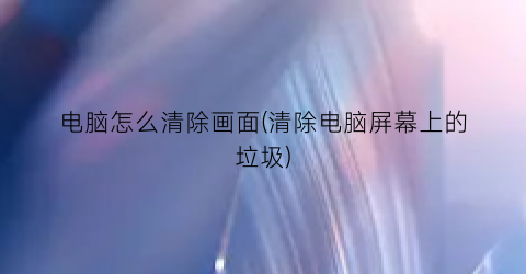 “电脑怎么清除画面(清除电脑屏幕上的垃圾)
