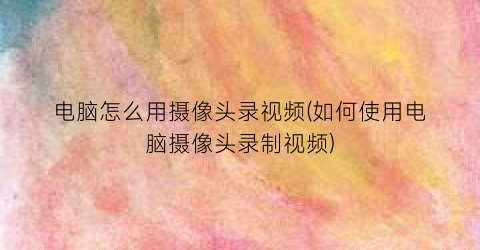 电脑怎么用摄像头录视频(如何使用电脑摄像头录制视频)