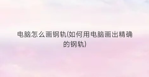 “电脑怎么画钢轨(如何用电脑画出精确的钢轨)