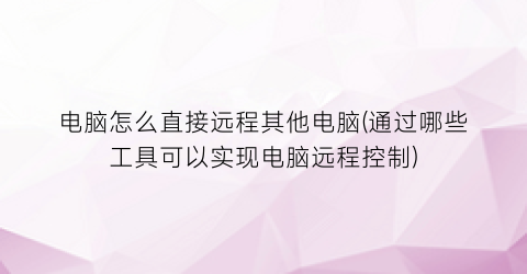 电脑怎么直接远程其他电脑(通过哪些工具可以实现电脑远程控制)