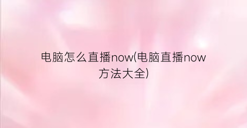 “电脑怎么直播now(电脑直播now方法大全)