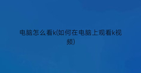 电脑怎么看k(如何在电脑上观看k视频)