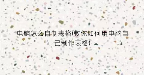 电脑怎么自制表格(教你如何用电脑自己制作表格)