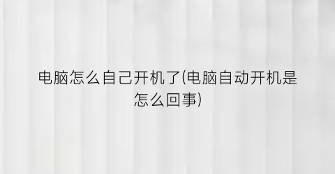 “电脑怎么自己开机了(电脑自动开机是怎么回事)