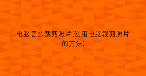 “电脑怎么裁剪照片(使用电脑裁剪照片的方法)