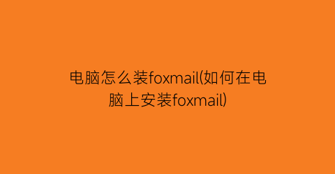 电脑怎么装foxmail(如何在电脑上安装foxmail)