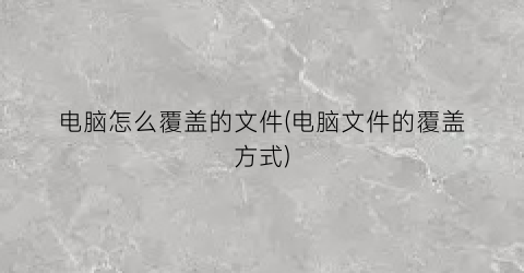 “电脑怎么覆盖的文件(电脑文件的覆盖方式)