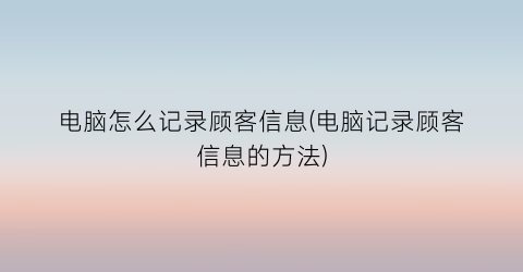 电脑怎么记录顾客信息(电脑记录顾客信息的方法)