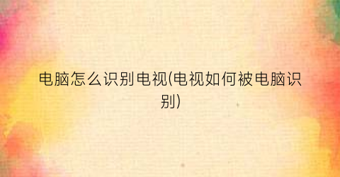 “电脑怎么识别电视(电视如何被电脑识别)