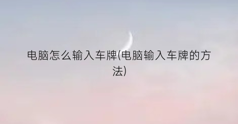 “电脑怎么输入车牌(电脑输入车牌的方法)