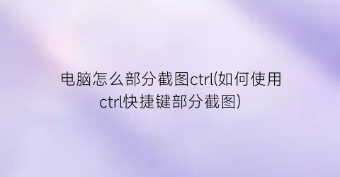 电脑怎么部分截图ctrl(如何使用ctrl快捷键部分截图)