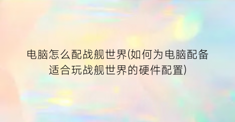 电脑怎么配战舰世界(如何为电脑配备适合玩战舰世界的硬件配置)