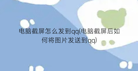 电脑截屏怎么发到qq(电脑截屏后如何将图片发送到qq)