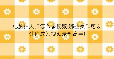 电脑拍大师怎么录视频(哪些操作可以让你成为视频录制高手)