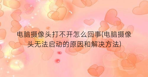 电脑摄像头打不开怎么回事(电脑摄像头无法启动的原因和解决方法)