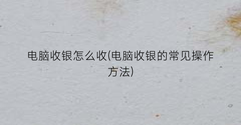 “电脑收银怎么收(电脑收银的常见操作方法)
