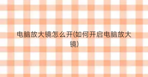 “电脑放大镜怎么开(如何开启电脑放大镜)