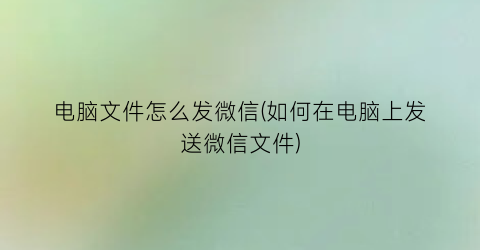 电脑文件怎么发微信(如何在电脑上发送微信文件)