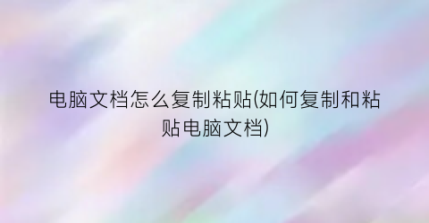 “电脑文档怎么复制粘贴(如何复制和粘贴电脑文档)