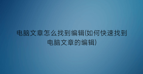 “电脑文章怎么找到编辑(如何快速找到电脑文章的编辑)