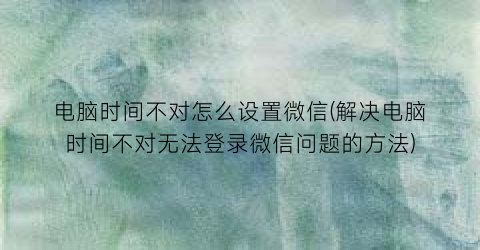 “电脑时间不对怎么设置微信(解决电脑时间不对无法登录微信问题的方法)