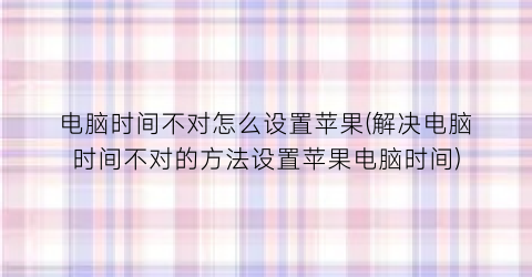 电脑时间不对怎么设置苹果(解决电脑时间不对的方法设置苹果电脑时间)