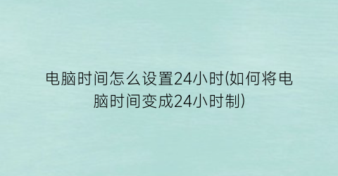 电脑时间怎么设置24小时(如何将电脑时间变成24小时制)