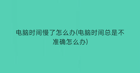 “电脑时间慢了怎么办(电脑时间总是不准确怎么办)