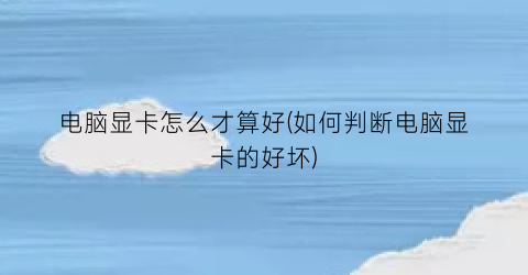 “电脑显卡怎么才算好(如何判断电脑显卡的好坏)