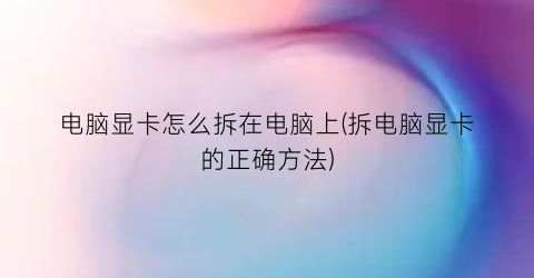 “电脑显卡怎么拆在电脑上(拆电脑显卡的正确方法)