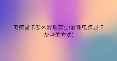 电脑显卡怎么清理灰尘(清理电脑显卡灰尘的方法)