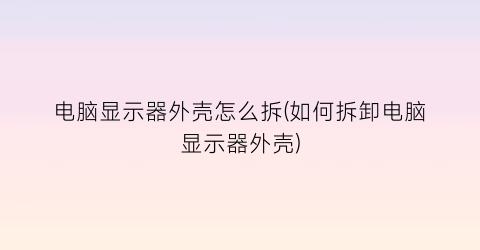 电脑显示器外壳怎么拆(如何拆卸电脑显示器外壳)