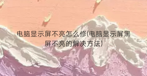 “电脑显示屏不亮怎么修(电脑显示屏黑屏不亮的解决方法)