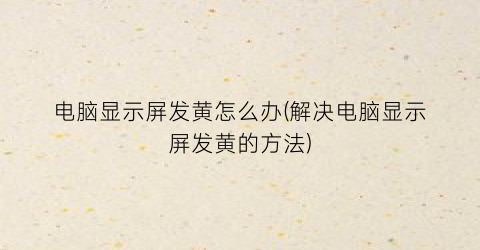 “电脑显示屏发黄怎么办(解决电脑显示屏发黄的方法)