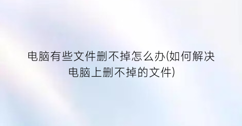 “电脑有些文件删不掉怎么办(如何解决电脑上删不掉的文件)