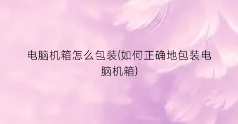 电脑机箱怎么包装(如何正确地包装电脑机箱)