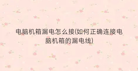 电脑机箱漏电怎么接(如何正确连接电脑机箱的漏电线)