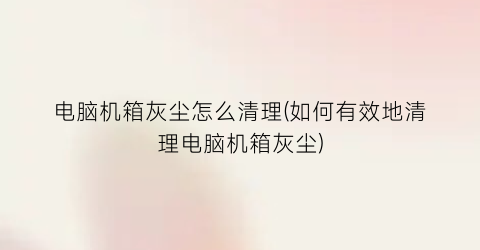 “电脑机箱灰尘怎么清理(如何有效地清理电脑机箱灰尘)